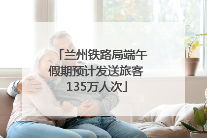 兰州铁路局端午假期预计发送旅客135万人次