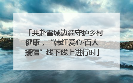 共赴雪域边疆守护乡村健康，“韩红爱心·百人援疆”线下线上进行时