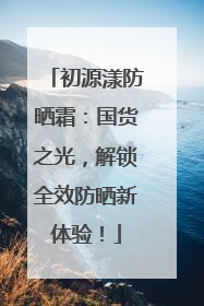 初源漾防晒霜：国货之光，解锁全效防晒新体验！