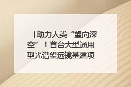 助力人类“望向深空”！首台大型通用型光谱望远镜基建项目破土动工