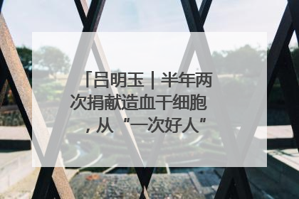 吕明玉｜半年两次捐献造血干细胞，从“一次好人”到“一生好人”