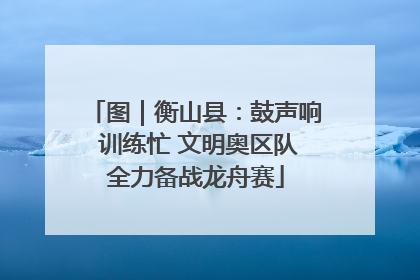 图｜衡山县：鼓声响 训练忙 文明奥区队全力备战龙舟赛