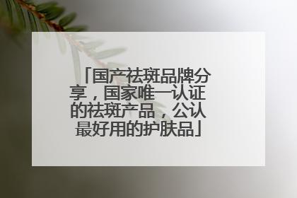 国产祛斑品牌分享，国家唯一认证的祛斑产品，公认最好用的护肤品