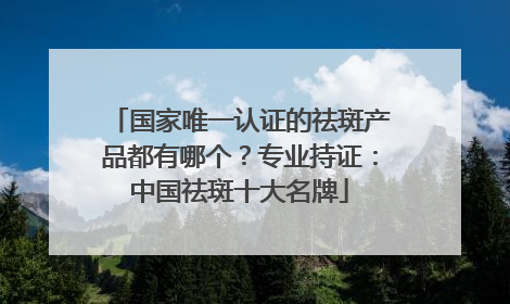 国家唯一认证的祛斑产品都有哪个？专业持证：中国祛斑十大名牌
