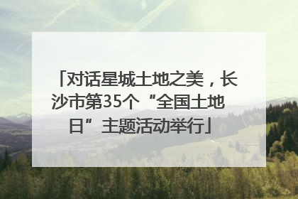 对话星城土地之美，长沙市第35个“全国土地日”主题活动举行