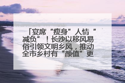 宴席“瘦身”人情“减负”！长沙以移风易俗引领文明乡风，推动全市乡村有“颜值”更显“气质”