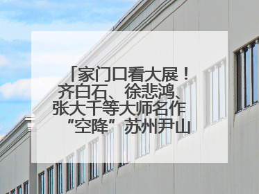 家门口看大展！齐白石、徐悲鸿、张大千等大师名作“空降”苏州尹山湖美术馆