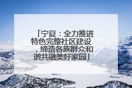 宁夏：全力推进特色完整社区建设，缔造各族群众和谐共融美好家园