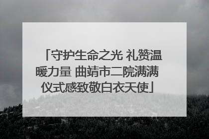守护生命之光 礼赞温暖力量 曲靖市二院满满仪式感致敬白衣天使