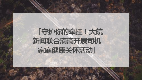 守护你的牵挂！大皖新闻联合滴滴开展司机家庭健康关怀活动