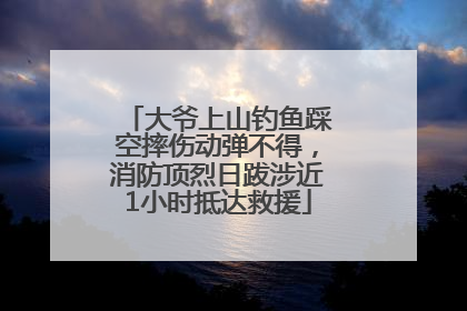 大爷上山钓鱼踩空摔伤动弹不得，消防顶烈日跋涉近1小时抵达救援