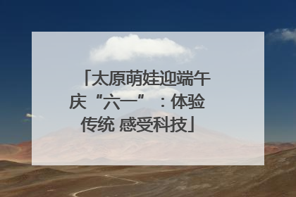 太原萌娃迎端午庆“六一”：体验传统 感受科技