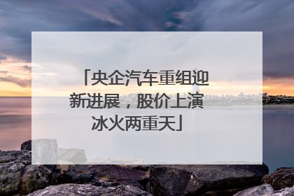 央企汽车重组迎新进展,股价上演冰火两重天