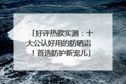 好评热款实测：十大公认好用的防晒霜！首选防护新宠儿