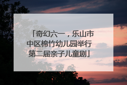 奇幻六一，乐山市中区棉竹幼儿园举行第二届亲子儿童剧