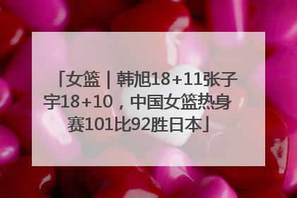 女篮｜韩旭18+11张子宇18+10，中国女篮热身赛101比92胜日本