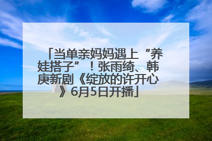 当单亲妈妈遇上“养娃搭子”！张雨绮、韩庚新剧《绽放的许开心》6月5日开播
