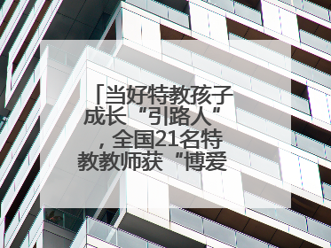 当好特教孩子成长“引路人”，全国21名特教教师获“博爱塑魂奖”表彰