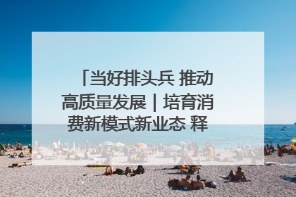 当好排头兵 推动高质量发展｜培育消费新模式新业态 释放经济增长新动能