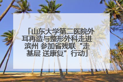 山东大学第二医院外耳再造与整形外科走进滨州 参加省残联“走基层 送康复”行动