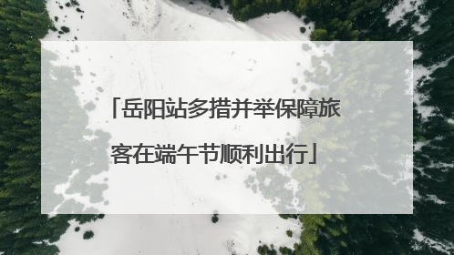 岳阳站多措并举保障旅客在端午节顺利出行