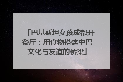巴基斯坦女孩成都开餐厅：用食物搭建中巴文化与友谊的桥梁