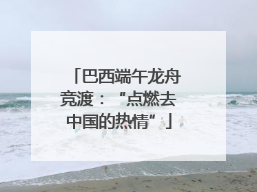 巴西端午龙舟竞渡：“点燃去中国的热情”