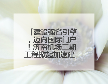 建设强省引擎，迈向国际门户！济南机场二期工程掀起加速建设热潮