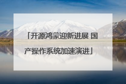 开源鸿蒙迎新进展 国产操作系统加速演进
