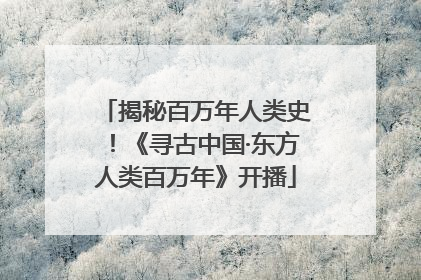 揭秘百万年人类史！《寻古中国·东方人类百万年》开播