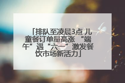 排队至凌晨3点 儿童餐订单量高涨 “端午”遇“六一”激发餐饮市场新活力