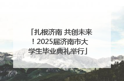 扎根济南 共创未来！2025届济南市大学生毕业典礼举行