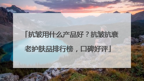 抗皱用什么产品好？抗皱抗衰老护肤品排行榜，口碑好评