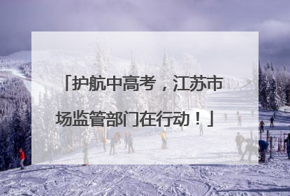 护航中高考，江苏市场监管部门在行动！