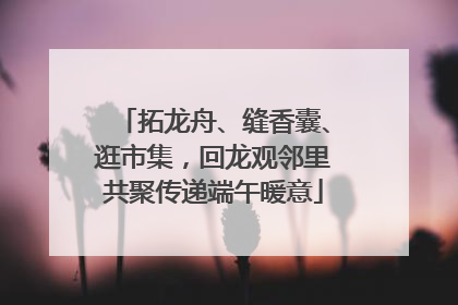 拓龙舟、缝香囊、逛市集，回龙观邻里共聚传递端午暖意