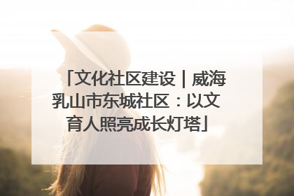 文化社区建设｜威海乳山市东城社区：以文育人照亮成长灯塔