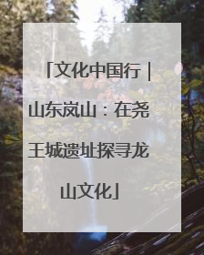 文化中国行｜山东岚山：在尧王城遗址探寻龙山文化