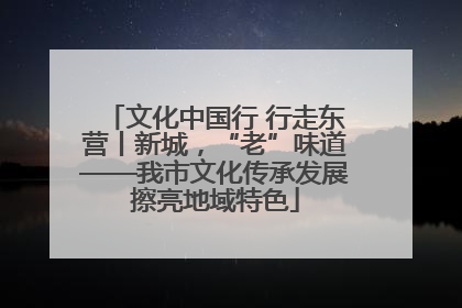 文化中国行 行走东营丨新城，“老”味道——我市文化传承发展擦亮地域特色