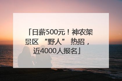 日薪500元！神农架景区 “野人” 热招，近4000人报名