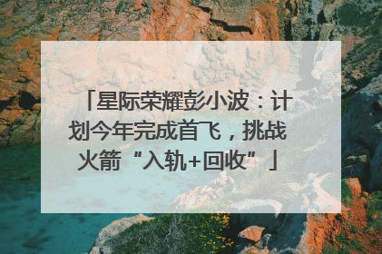 星际荣耀彭小波：计划今年完成首飞，挑战火箭“入轨+回收”