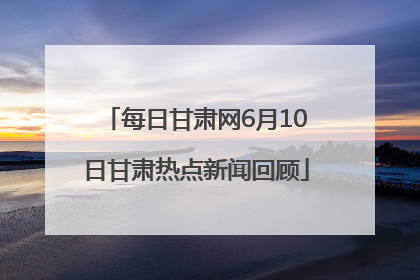 每日甘肃网6月10日甘肃热点新闻回顾