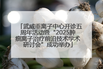 武威重离子中心开诊五周年活动暨“2025肿瘤离子治疗前沿技术学术研讨会”成功举办