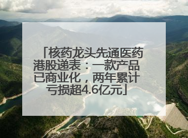 核药龙头先通医药港股递表：一款产品已商业化，两年累计亏损超4.6亿元