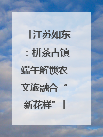 江苏如东：栟茶古镇端午解锁农文旅融合“新花样”