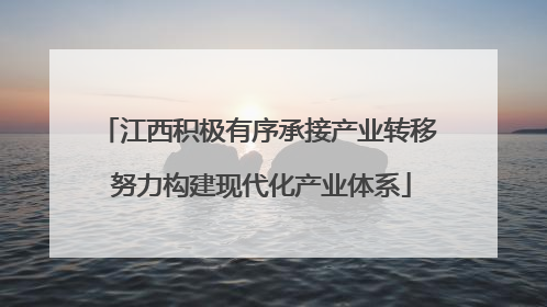 江西积极有序承接产业转移 努力构建现代化产业体系