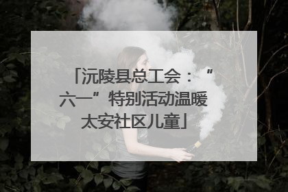 沅陵县总工会：“六一”特别活动温暖太安社区儿童
