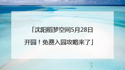 沈阳稻梦空间5月28日开园！免费入园攻略来了