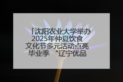 沈阳农业大学举办2025年仲夏饮食文化节多元活动点亮毕业季 “辽宁优品”进校园首站启动