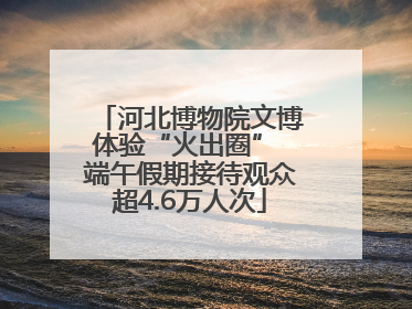 河北博物院文博体验“火出圈” 端午假期接待观众超4.6万人次