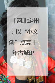 河北定州：以“小文创”点亮千年古城IP